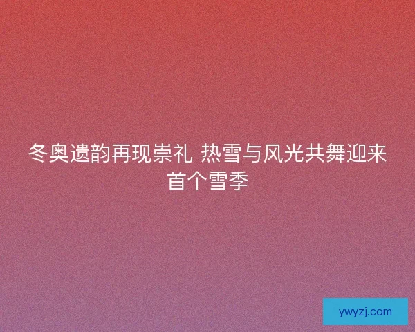 冬奥遗韵再现崇礼 热雪与风光共舞迎来首个雪季